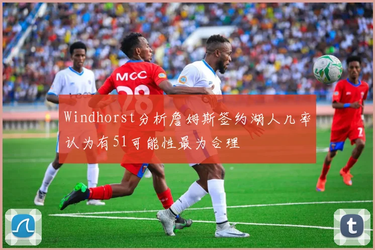 Windhorst分析詹姆斯签约湖人几率认为有51可能性最为合理