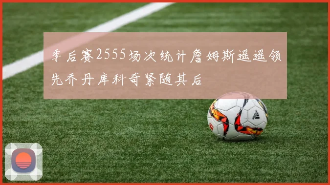 季后赛2555场次统计詹姆斯遥遥领先乔丹库科奇紧随其后