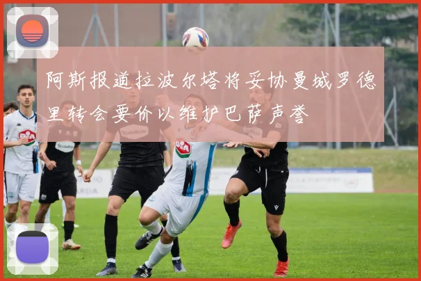 阿斯报道拉波尔塔将妥协曼城罗德里转会要价以维护巴萨声誉