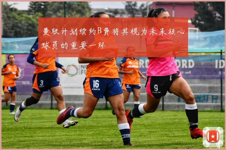 曼联计划续约B费将其视为未来核心球员的重要一环