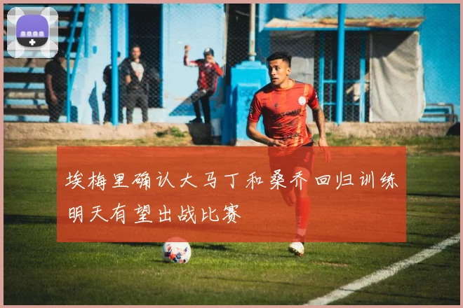 埃梅里确认大马丁和桑乔回归训练明天有望出战比赛
