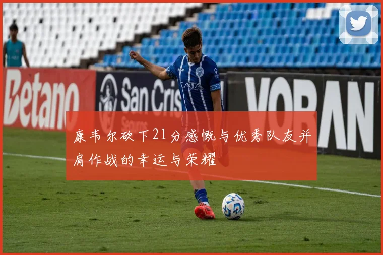 康韦尔砍下21分感慨与优秀队友并肩作战的幸运与荣耀