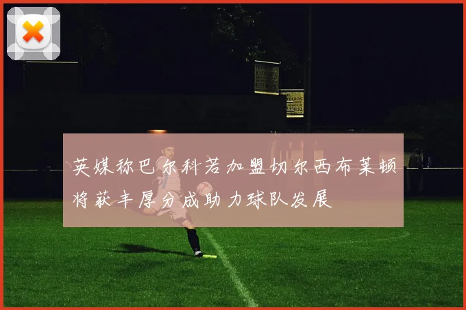 英媒称巴尔科若加盟切尔西布莱顿将获丰厚分成助力球队发展