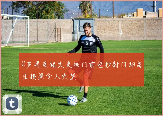 C罗再度错失良机门前包抄射门却高出横梁令人失望