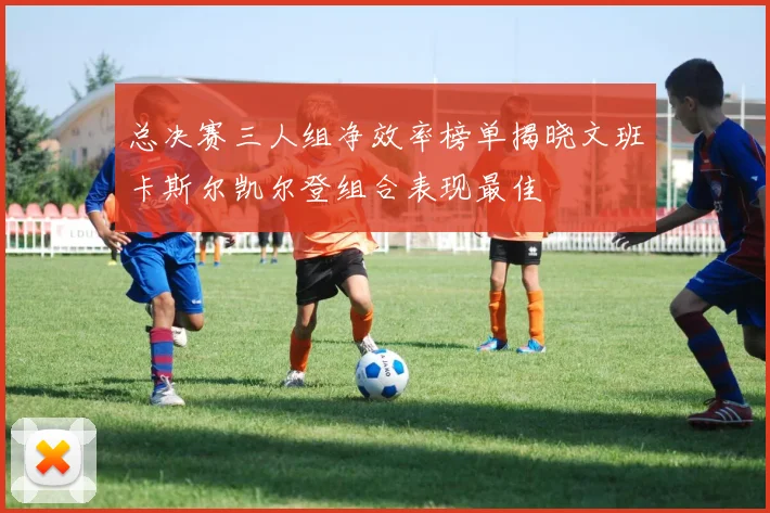 总决赛三人组净效率榜单揭晓文班卡斯尔凯尔登组合表现最佳