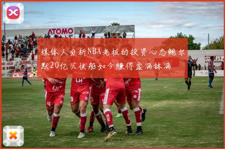 媒体人分析NBA老板的投资心态鲍尔默20亿买快船如今赚得盆满钵满