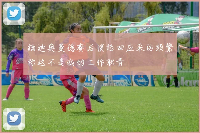 扬迪奥曼德赛后愤怒回应采访频繁称这不是我的工作职责