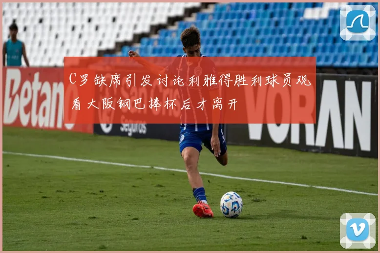C罗缺席引发讨论利雅得胜利球员观看大阪钢巴捧杯后才离开
