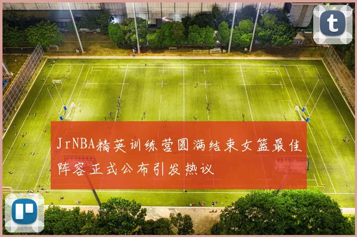 JrNBA精英训练营圆满结束女篮最佳阵容正式公布引发热议