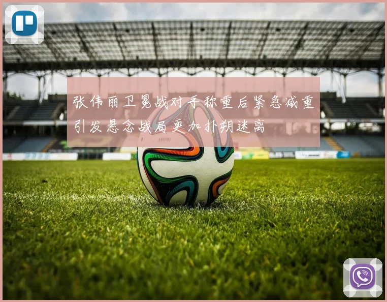 张伟丽卫冕战对手称重后紧急减重引发悬念战局更加扑朔迷离
