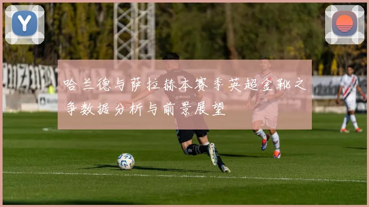 哈兰德与萨拉赫本赛季英超金靴之争数据分析与前景展望