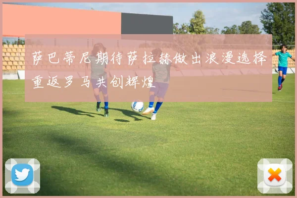 萨巴蒂尼期待萨拉赫做出浪漫选择重返罗马共创辉煌