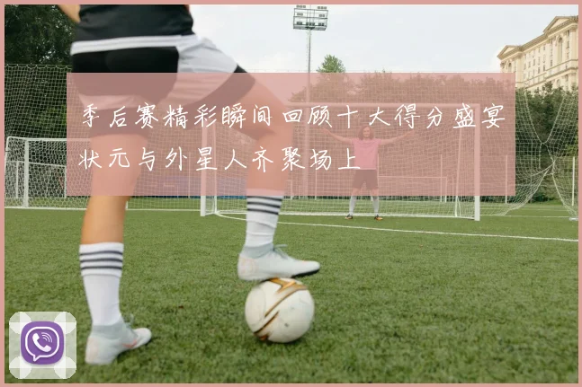 季后赛精彩瞬间回顾十大得分盛宴状元与外星人齐聚场上