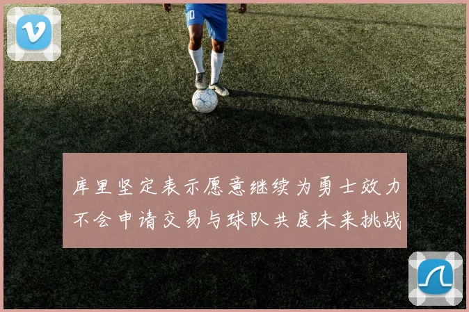 库里坚定表示愿意继续为勇士效力不会申请交易与球队共度未来挑战