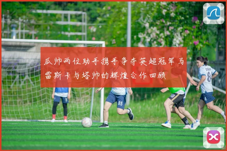 瓜帅两位助手携手争夺英超冠军马雷斯卡与塔帅的辉煌合作回顾