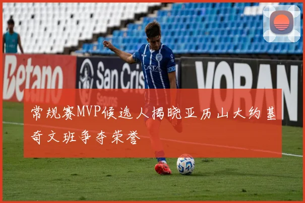 常规赛MVP候选人揭晓亚历山大约基奇文班争夺荣誉