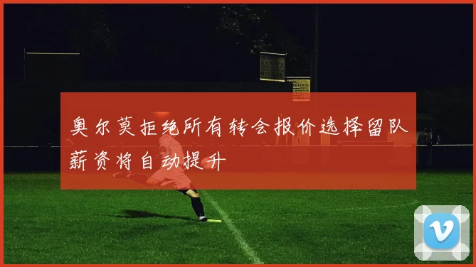 奥尔莫拒绝所有转会报价选择留队薪资将自动提升