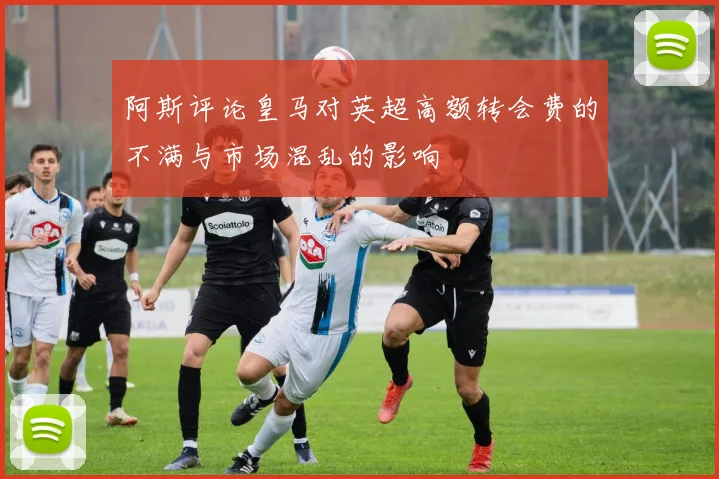 阿斯评论皇马对英超高额转会费的不满与市场混乱的影响