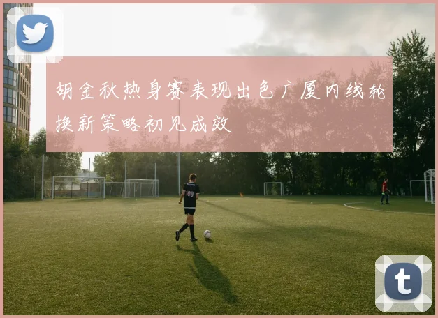 胡金秋热身赛表现出色广厦内线轮换新策略初见成效