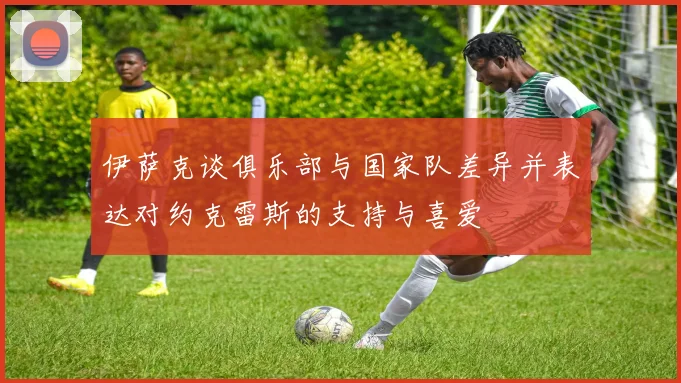 伊萨克谈俱乐部与国家队差异并表达对约克雷斯的支持与喜爱
