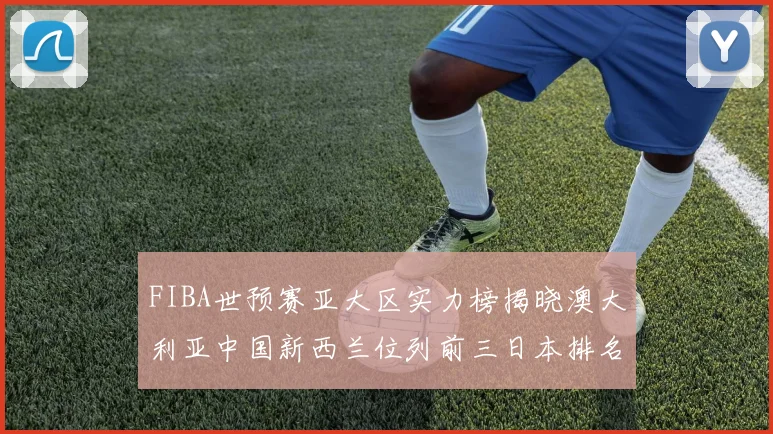 FIBA世预赛亚大区实力榜揭晓澳大利亚中国新西兰位列前三日本排名第六