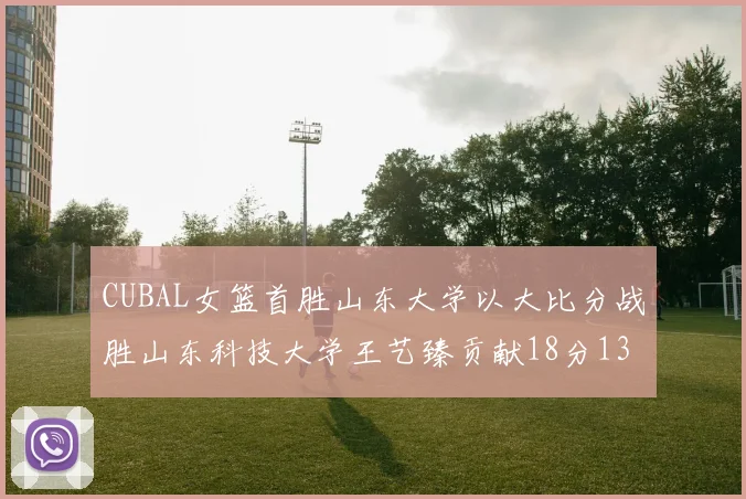 CUBAL女篮首胜山东大学以大比分战胜山东科技大学王艺臻贡献18分13篮板表现出色