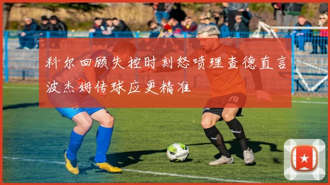 科尔回顾失控时刻怒喷理查德直言波杰姆传球应更精准