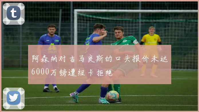 阿森纳对吉马良斯的口头报价未达6000万镑遭纽卡拒绝