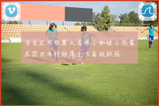 马竞发布联赛大名单小蜘蛛小西蒙尼瑟尔洛特缺席全力备战欧冠