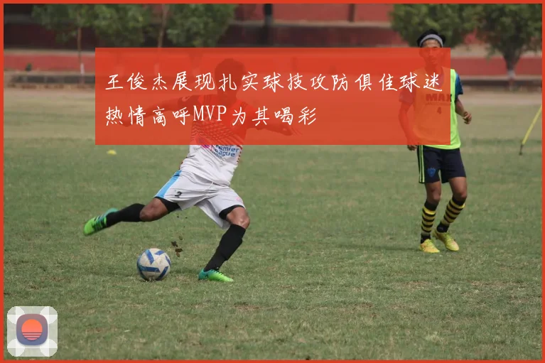 王俊杰展现扎实球技攻防俱佳球迷热情高呼MVP为其喝彩