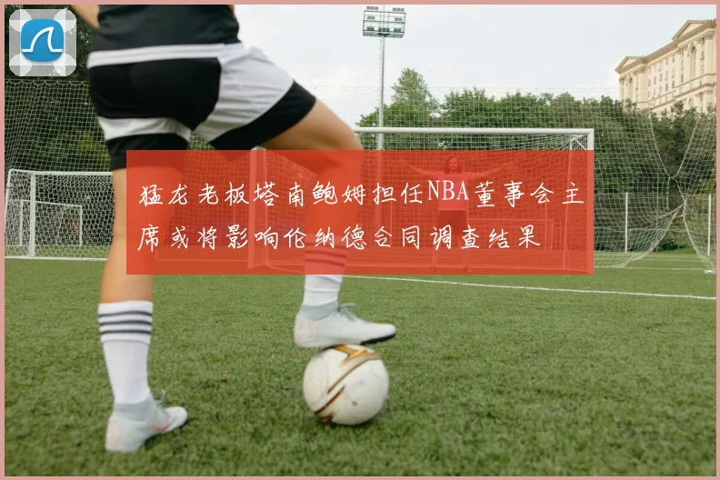猛龙老板塔南鲍姆担任NBA董事会主席或将影响伦纳德合同调查结果