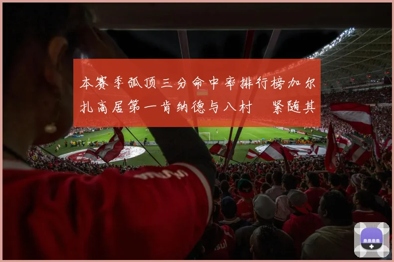 本赛季弧顶三分命中率排行榜加尔扎高居第一肯纳德与八村塁紧随其后