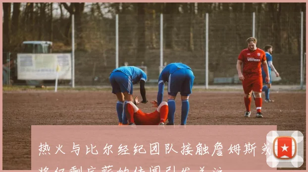 热火与比尔经纪团队接触詹姆斯或将仅剩底薪的传闻引发关注