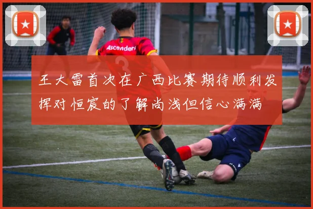 王大雷首次在广西比赛期待顺利发挥对恒宸的了解尚浅但信心满满